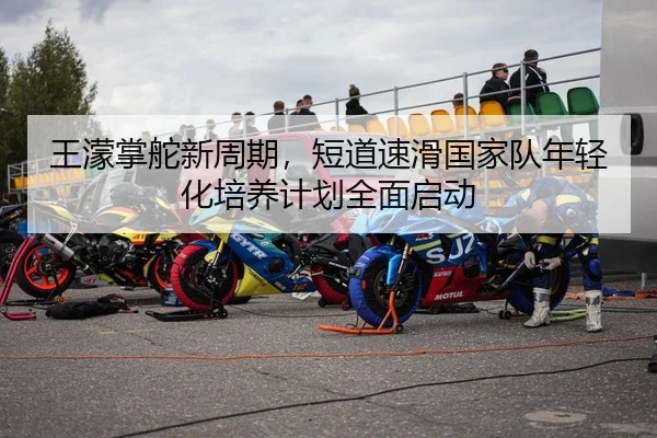王濛掌舵新周期，短道速滑国家队年轻化培养计划全面启动